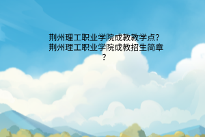 荆州理工职业学院成教教学点？荆州理工职业学院成教招生简章？