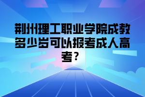 荆州理工职业学院成教多少岁可以报考成人高考？