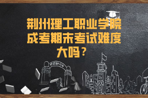 荆州理工职业学院成考期末考试难度大吗？
