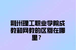 荆州理工职业学院成教和网教的区别在哪里？