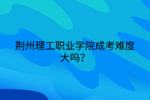 荆州理工职业学院成考难度大吗？