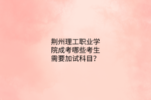 荆州理工职业学院成考哪些考生需要加试科目？