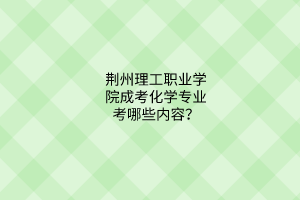 荆州理工职业学院成考化学专业考哪些内容？